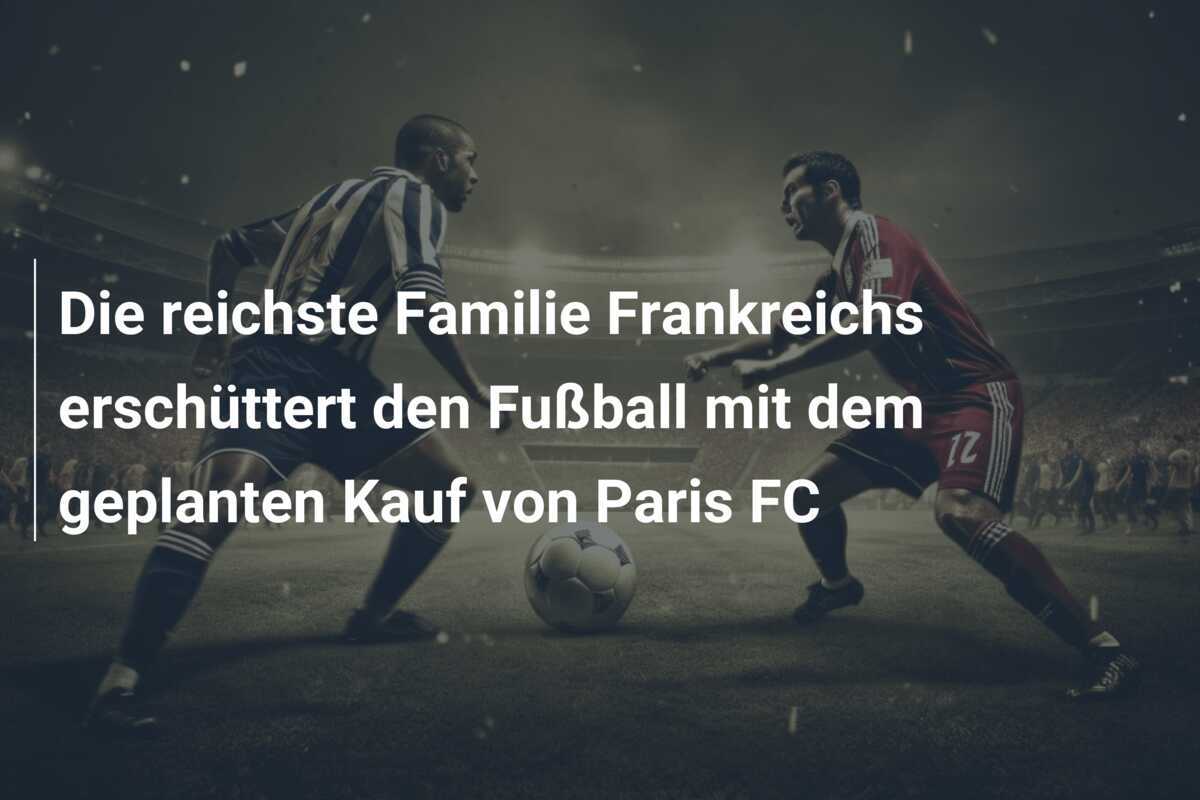 Die reichste Familie Frankreichs erschüttert den Fußball mit dem geplanten Kauf von Paris FC