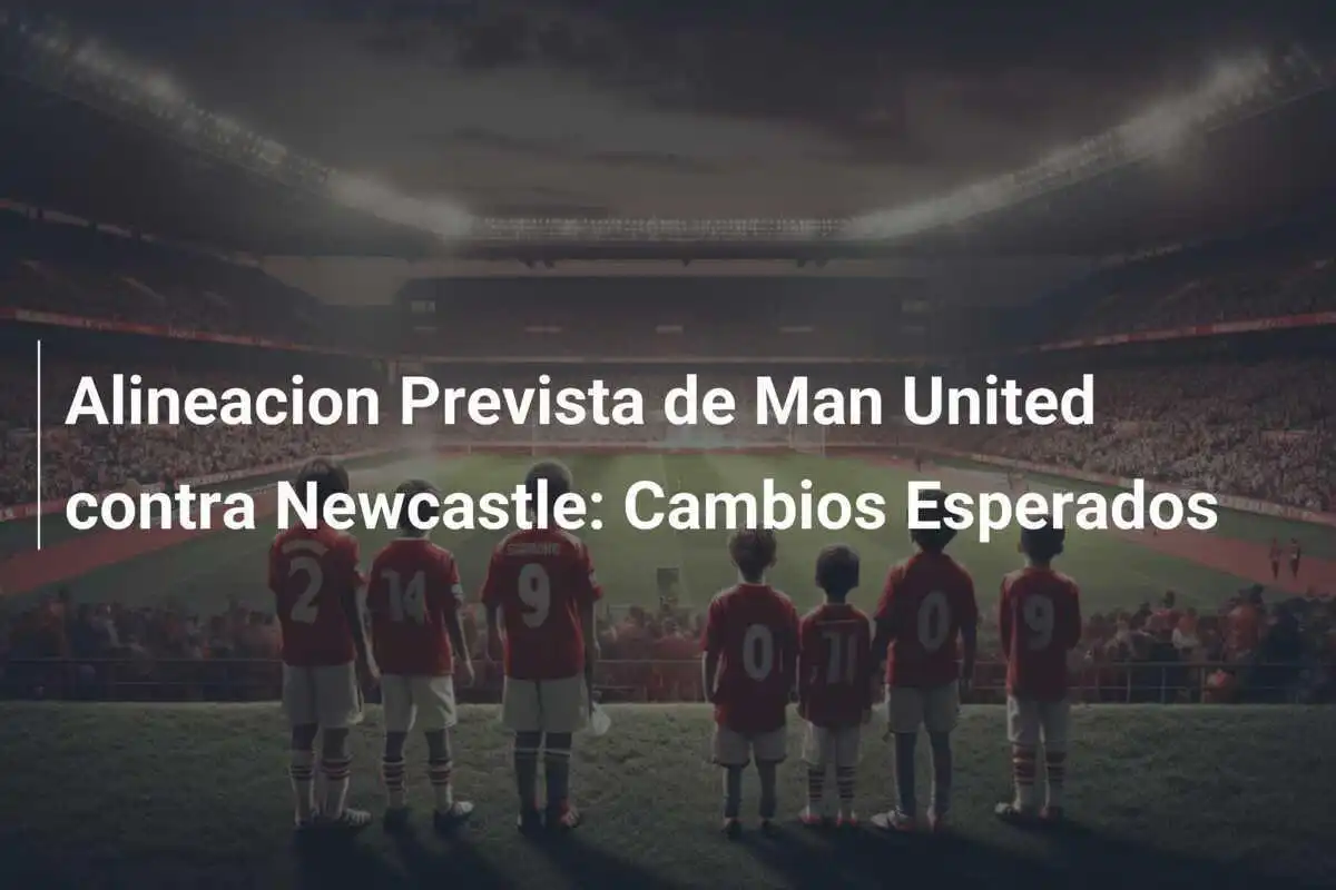 Alineacion Prevista de Man United contra Newcastle: Cambios Esperados