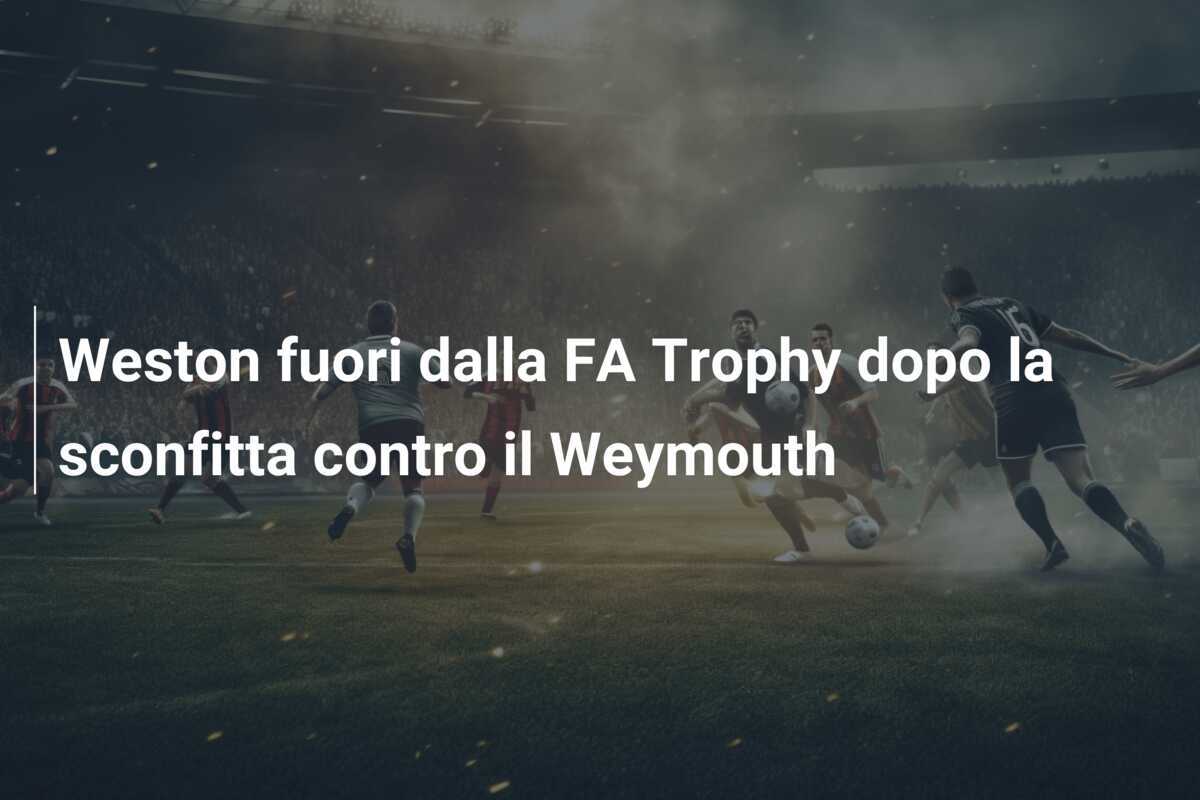 Weston fuori dalla FA Trophy dopo la sconfitta contro il Weymouth