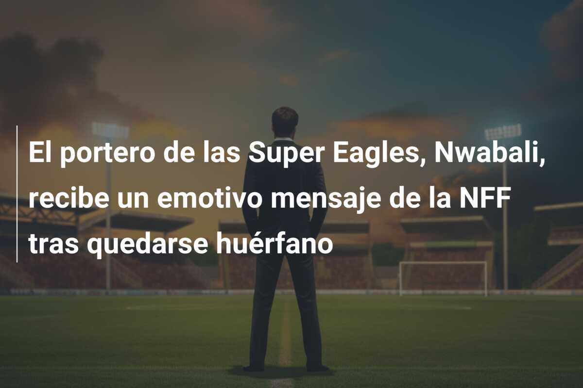 El portero de las Super Eagles, Nwabali, recibe un emotivo mensaje de la NFF tras quedarse huérfano