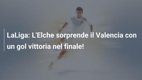 LaLiga: L'Elche sorprende il Valencia con un gol vittoria nel finale!