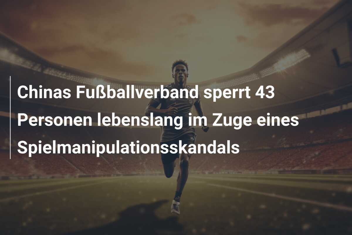 Chinas Fußballverband sperrt 43 Personen lebenslang im Zuge eines Spielmanipulationsskandals