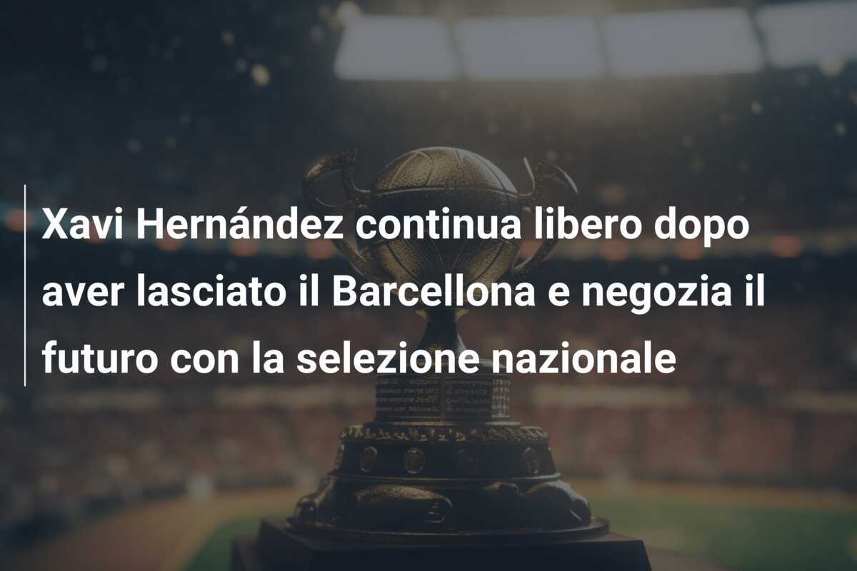 Xavi Hernández continua libero dopo aver lasciato il Barcellona e negozia il futuro con la selezione nazionale