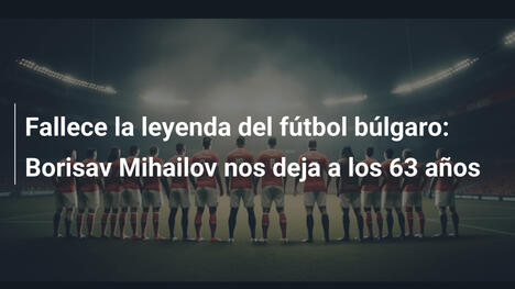 Fallece la leyenda del fútbol búlgaro: Borisav Mihailov nos deja a los 63 años