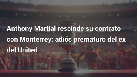Anthony Martial rescinde su contrato con Monterrey: adiós prematuro del ex del United