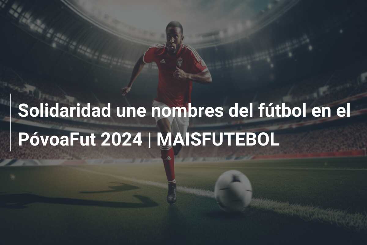 Solidaridad une nombres del fútbol en el PóvoaFut 2024 | MAISFUTEBOL