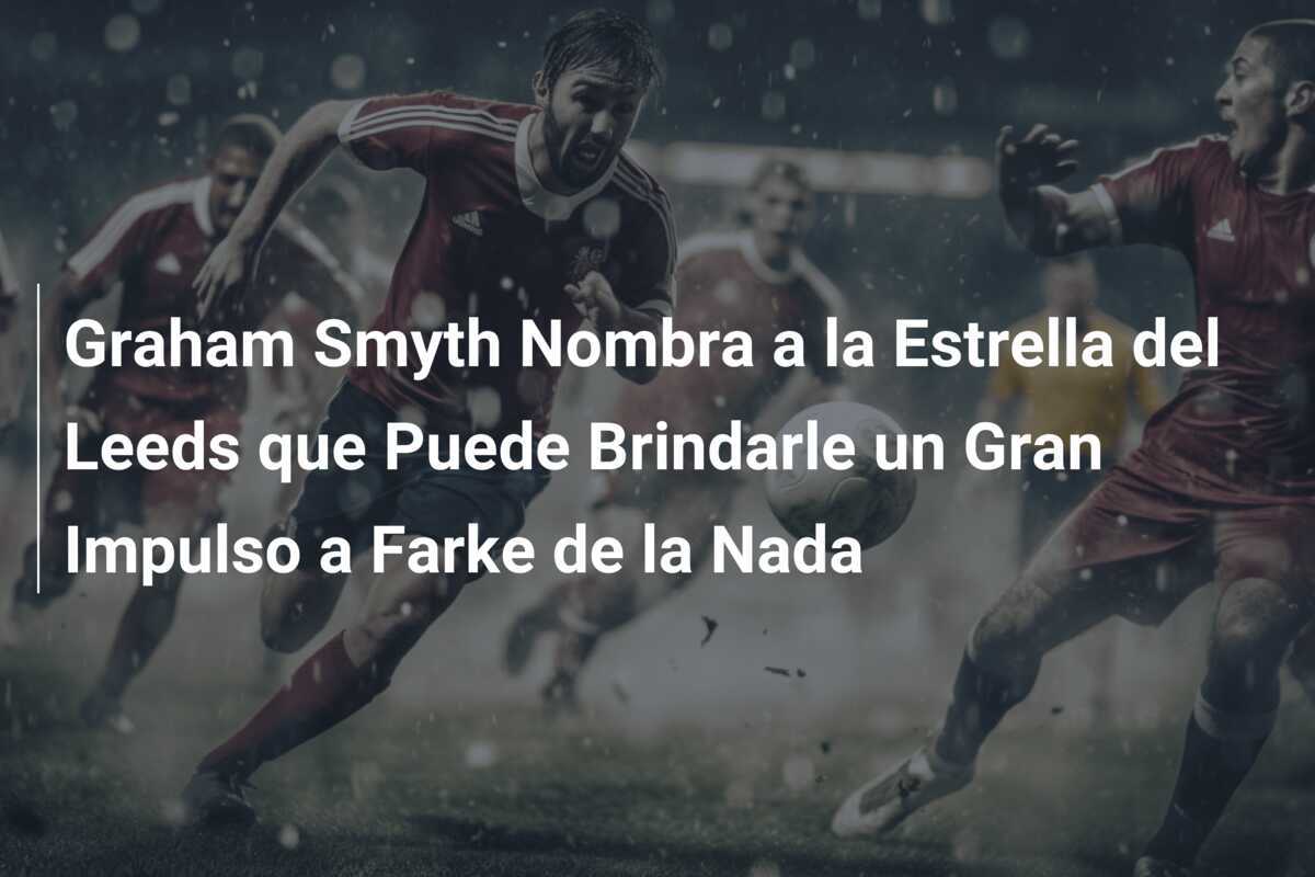 Graham Smyth Nombra a la Estrella del Leeds que Puede Brindarle un Gran Impulso a Farke de la Nada