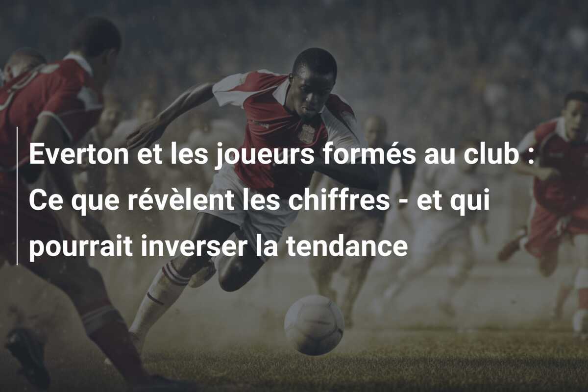 Everton et les joueurs formés au club : Ce que révèlent les chiffres - et qui pourrait inverser la tendance