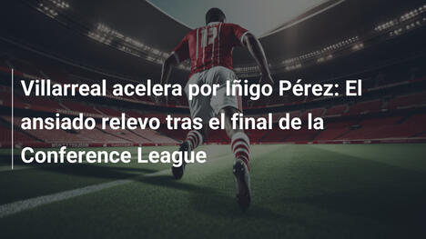 Villarreal acelera por Iñigo Pérez: El ansiado relevo tras el final de la Conference League