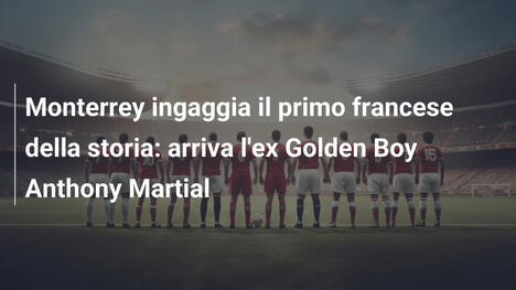 Monterrey ingaggia il primo francese della storia: arriva l'ex Golden Boy Anthony Martial
