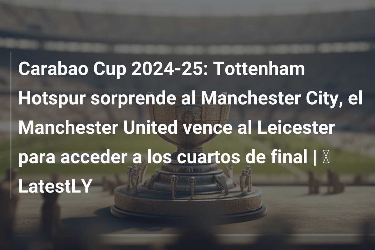 Carabao Cup 2024-25: Tottenham Hotspur sorprende al Manchester City, el Manchester United vence al Leicester para acceder a los cuartos de final | ⚽ LatestLY