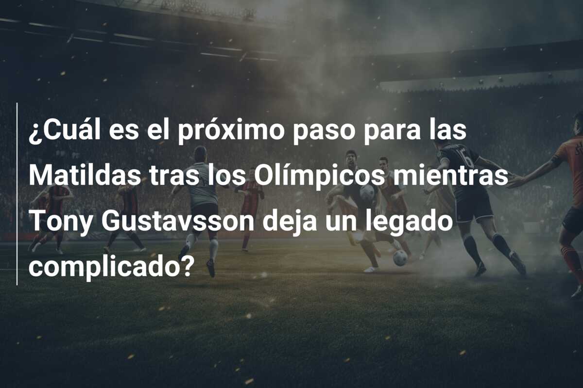 ¿Cuál es el próximo paso para las Matildas tras los Olímpicos mientras Tony Gustavsson deja un legado complicado?
