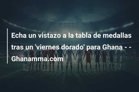 Echa un vistazo a la tabla de medallas tras un ‘viernes dorado’ para Ghana – – Ghanamma.com
