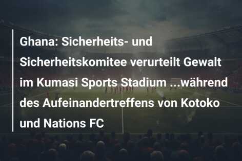 Ghana: Sicherheits- und Sicherheitskomitee verurteilt Gewalt im Kumasi Sports Stadium …während des Aufeinandertreffens von Kotoko und Nations FC