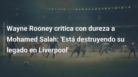 Wayne Rooney critica con dureza a Mohamed Salah: 'Está destruyendo su legado en Liverpool'