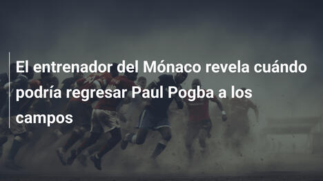 El entrenador del Mónaco revela cuándo podría regresar Paul Pogba a los campos