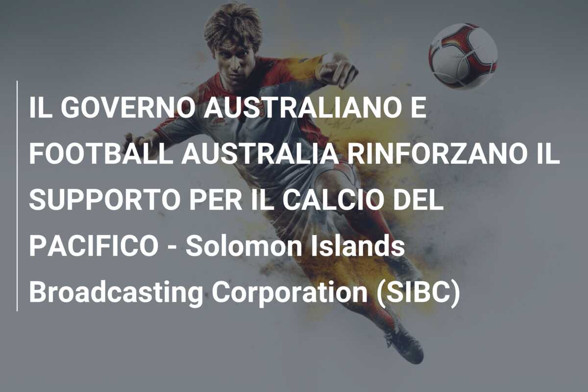 IL GOVERNO AUSTRALIANO E FOOTBALL AUSTRALIA RINFORZANO IL SUPPORTO PER IL CALCIO DEL PACIFICO – Solomon Islands Broadcasting Corporation (SIBC)