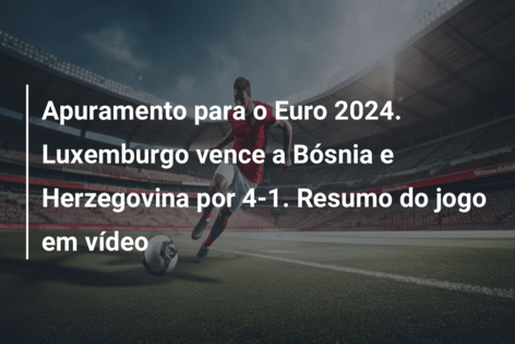 Apuramento para o Euro 2024. Luxemburgo vence a Bósnia e Herzegovina por 4-1. Resumo do jogo em vídeo
