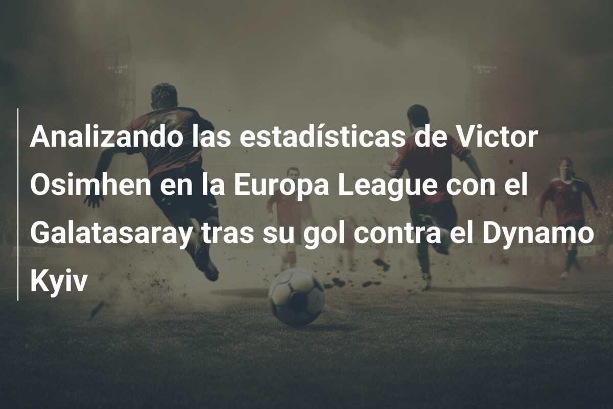 Analizando las estadísticas de Victor Osimhen en la Europa League con el Galatasaray tras su gol contra el Dynamo Kyiv
