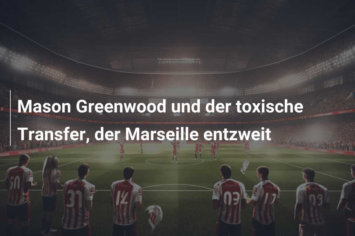 Mason Greenwood und der toxische Transfer, der Marseille entzweit