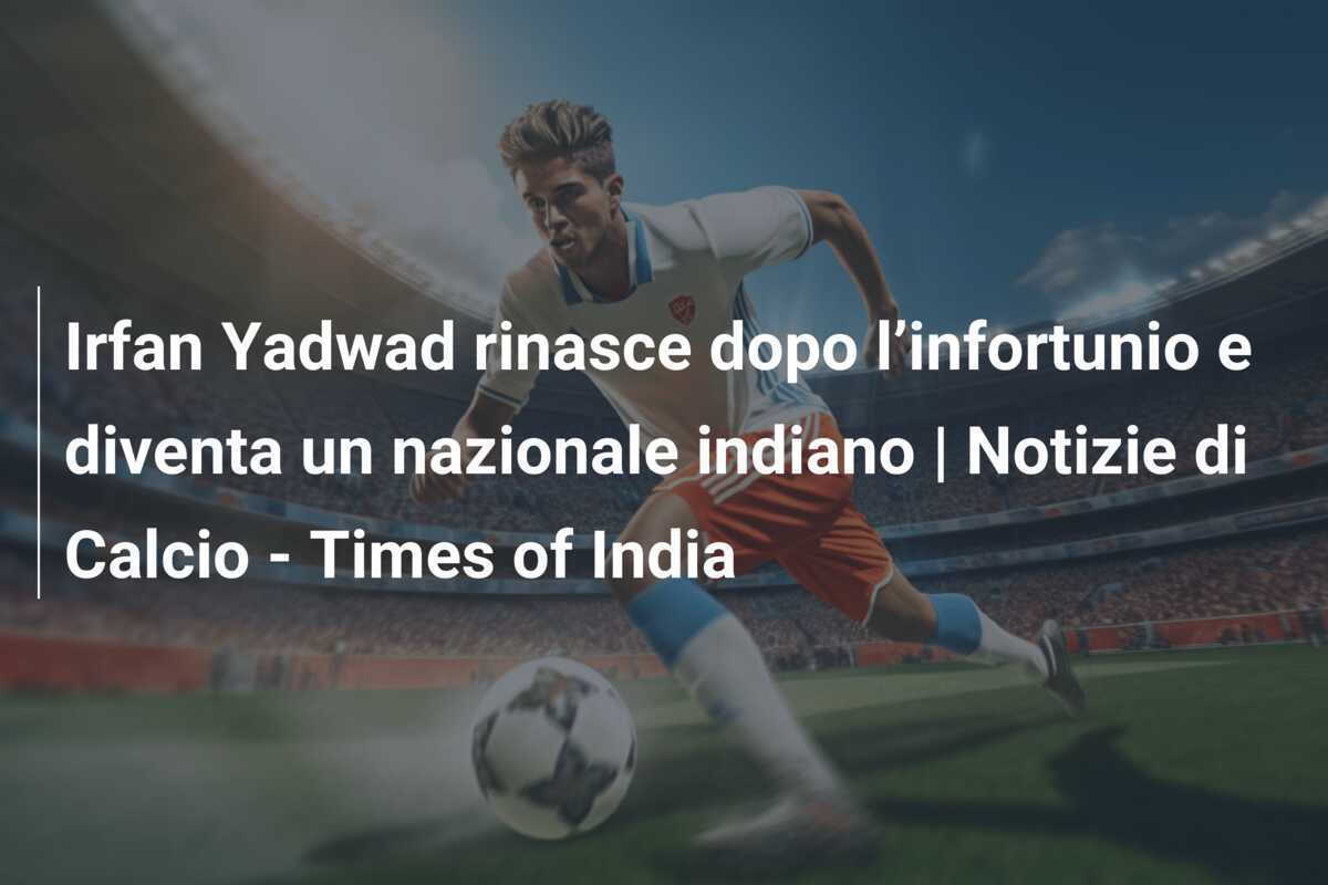 Irfan Yadwad rinasce dopo l’infortunio e diventa un nazionale indiano | Notizie di Calcio - Times of India