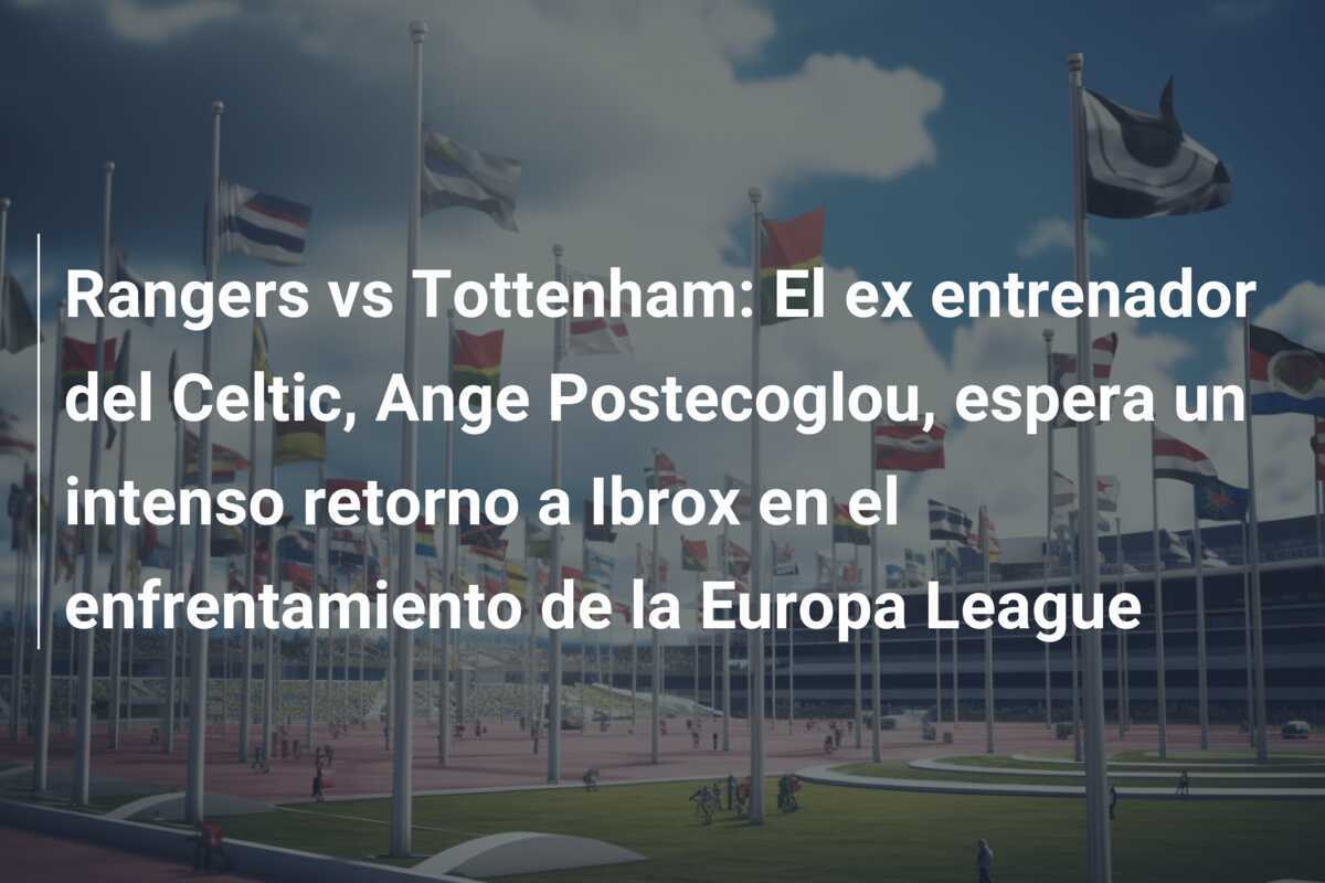 Rangers vs Tottenham: El ex entrenador del Celtic, Ange Postecoglou, espera un intenso retorno a Ibrox en el enfrentamiento de la Europa League