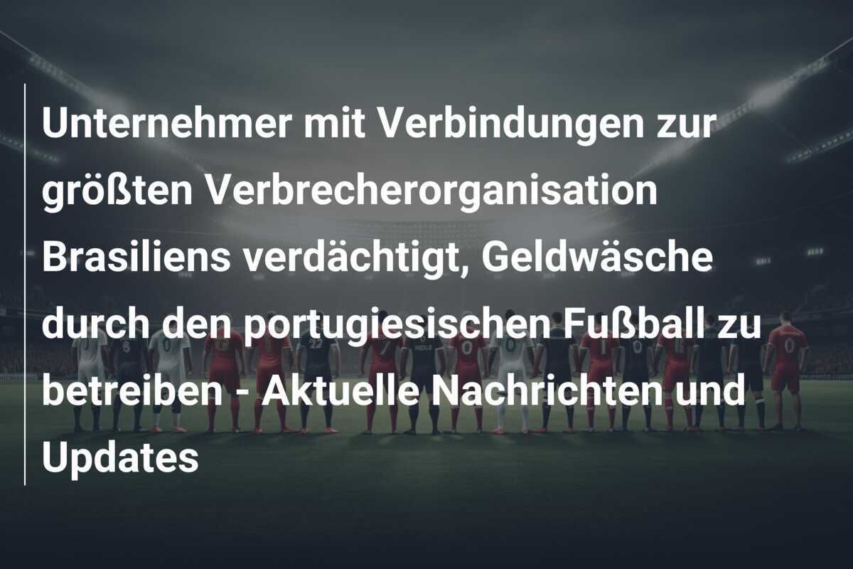 Unternehmer mit Verbindungen zur größten Verbrecherorganisation Brasiliens verdächtigt, Geldwäsche durch den portugiesischen Fußball zu betreiben - Aktuelle Nachrichten und Updates
