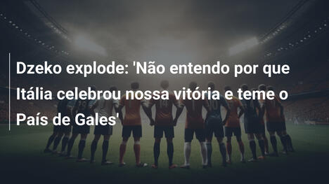 Dzeko explode: 'Não entendo por que Itália celebrou nossa vitória e teme o País de Gales'