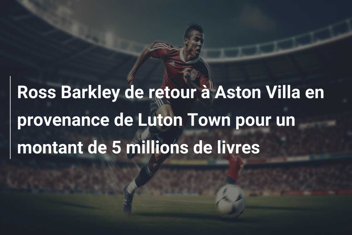 Ross Barkley de retour à Aston Villa en provenance de Luton Town pour un montant de 5 millions de livres