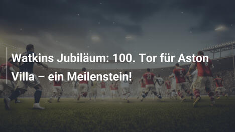 Watkins Jubiläum: 100. Tor für Aston Villa – ein Meilenstein!