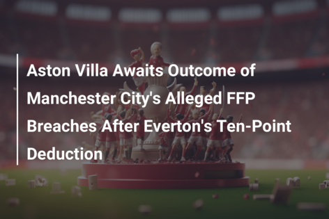 Aston Villa Awaits Outcome of Manchester City’s Alleged FFP Breaches After Everton’s Ten-Point Deduction