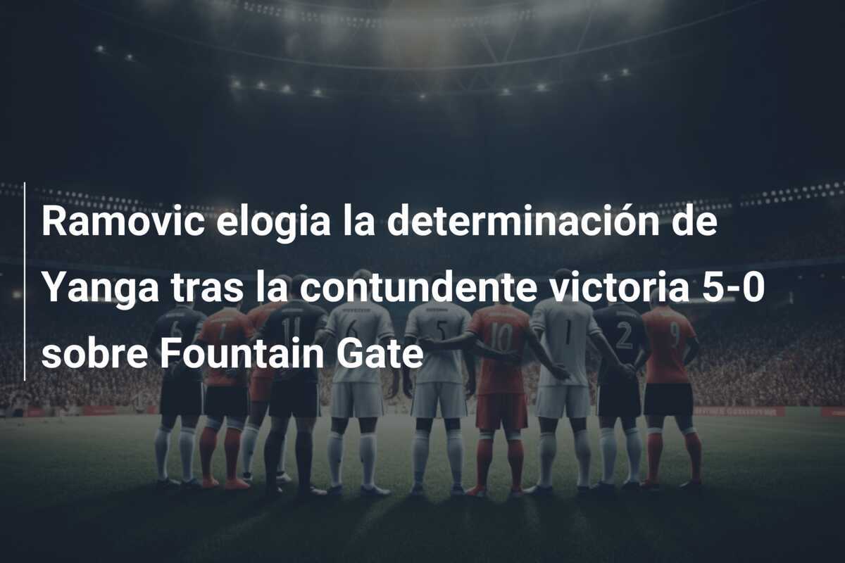 Ramovic elogia la determinación de Yanga tras la contundente victoria 5-0 sobre Fountain Gate
