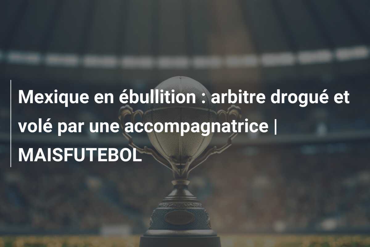 Mexique en ébullition : arbitre drogué et volé par une accompagnatrice | MAISFUTEBOL