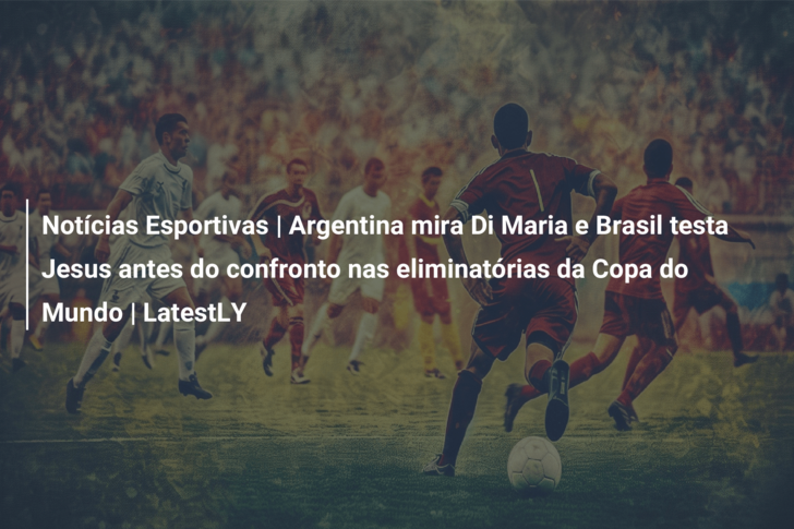 Notícias Esportivas | Argentina mira Di Maria e Brasil testa Jesus antes do confronto nas eliminatórias da Copa do Mundo | LatestLY