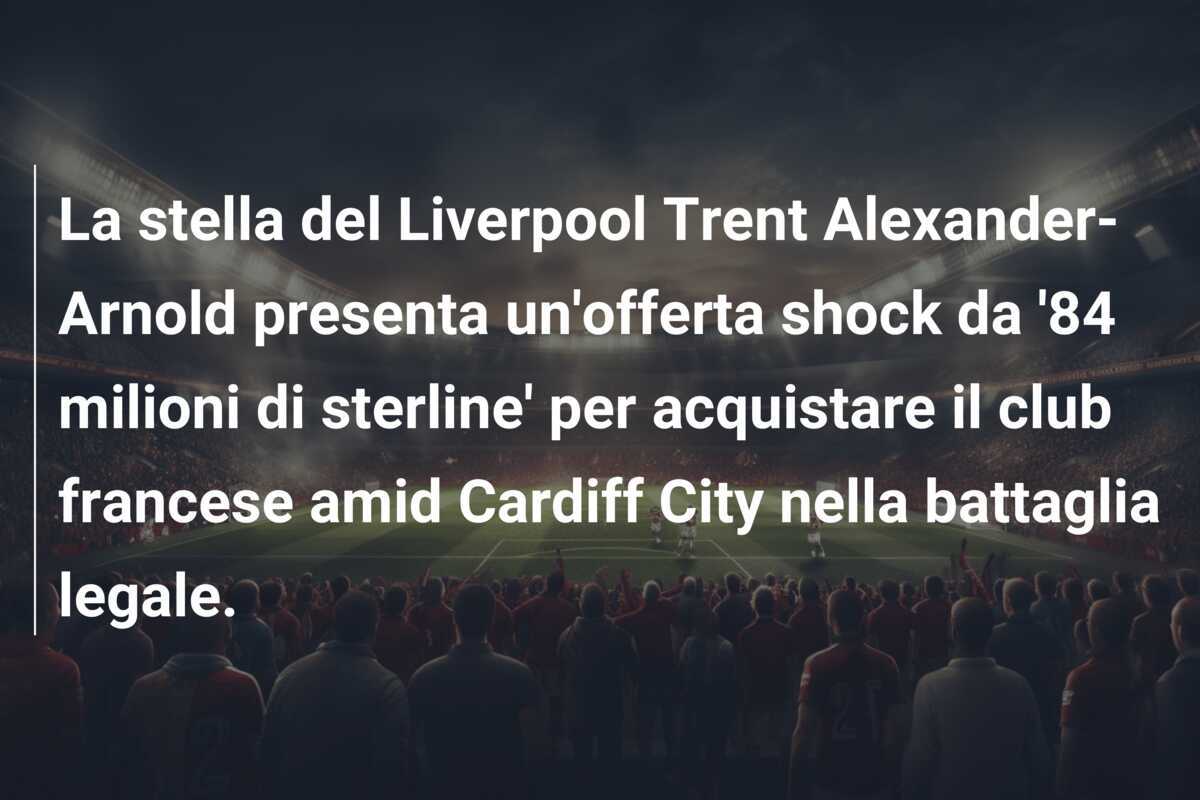 La stella del Liverpool Trent Alexander-Arnold presenta un'offerta shock da '84 milioni di sterline' per acquistare il club francese amid Cardiff City nella battaglia legale.
