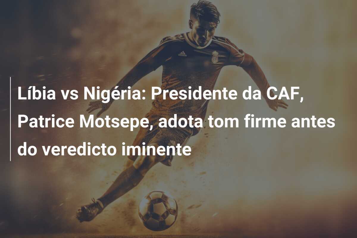 Líbia vs Nigéria: Presidente da CAF, Patrice Motsepe, adota tom firme antes do veredicto iminente
