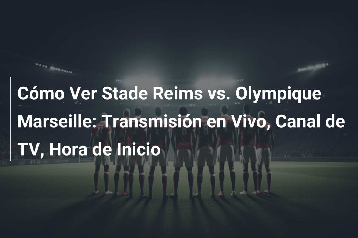 Cómo Ver Stade Reims vs. Olympique Marseille: Transmisión en Vivo, Canal de TV, Hora de Inicio