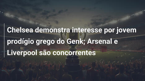 Chelsea demonstra interesse por jovem prodígio grego do Genk; Arsenal e Liverpool são concorrentes