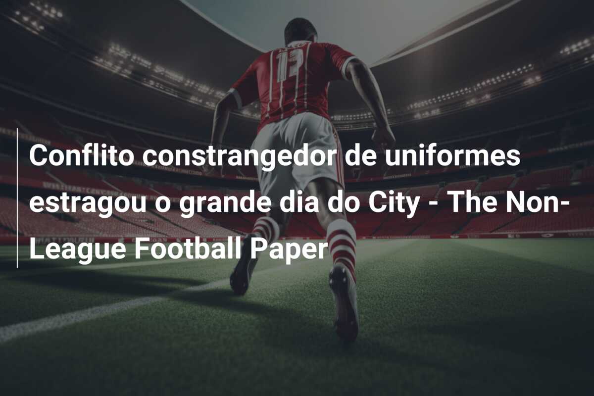 Conflito constrangedor de uniformes estragou o grande dia do City – The Non-League Football Paper