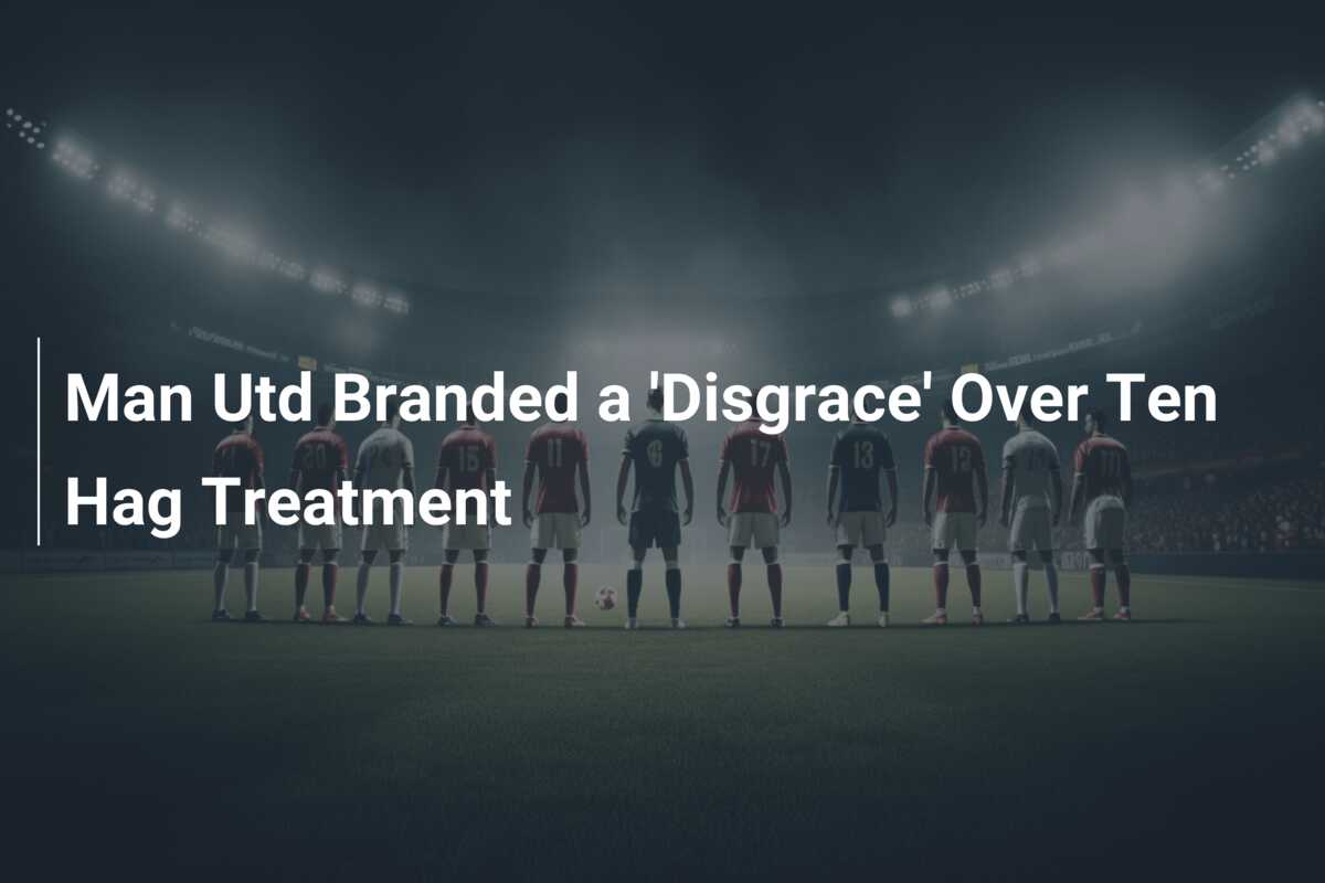 Man Utd Branded a ‘Disgrace’ Over Ten Hag Treatment