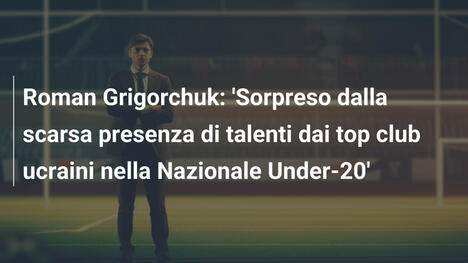 Roman Grigorchuk: 'Sorpreso dalla scarsa presenza di talenti dai top club ucraini nella Nazionale Under-20'