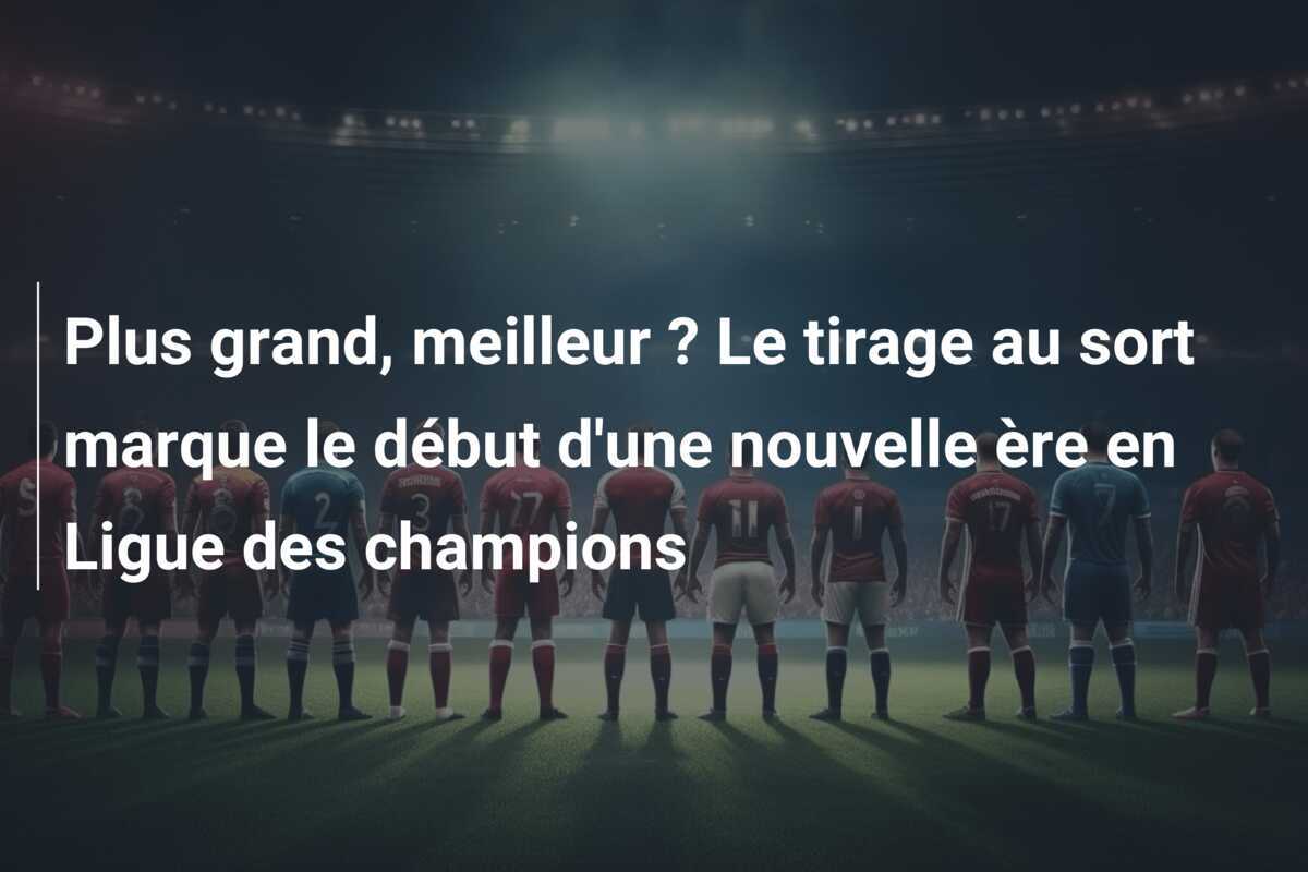 Plus grand, meilleur ? Le tirage au sort marque le début d’une nouvelle ère en Ligue des champions