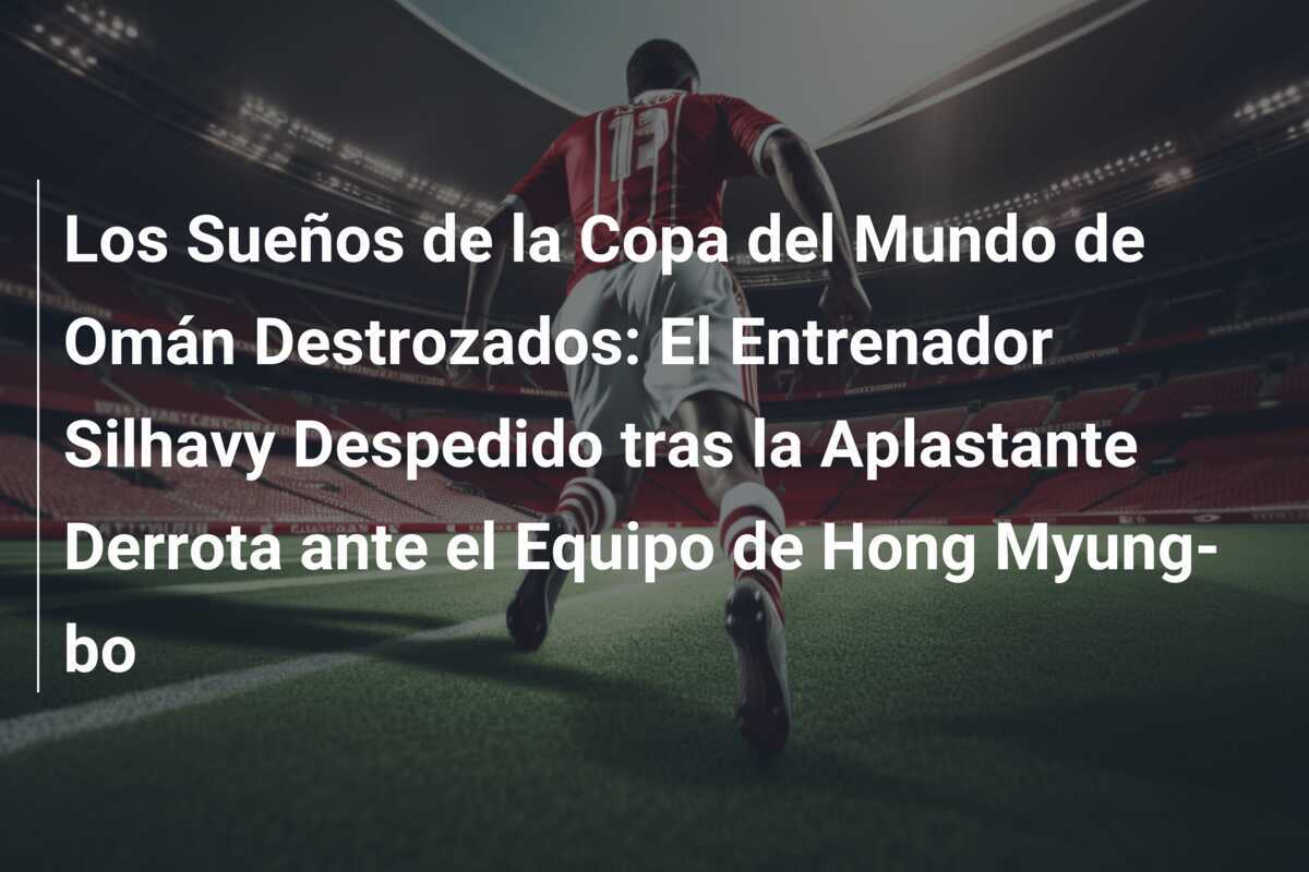Los Sueños de la Copa del Mundo de Omán Destrozados: El Entrenador Silhavy Despedido tras la Aplastante Derrota ante el Equipo de Hong Myung-bo
