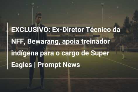 EXCLUSIVO: Ex-Diretor Técnico da NFF, Bewarang, apoia treinador indígena para o cargo de Super Eagles | Prompt News