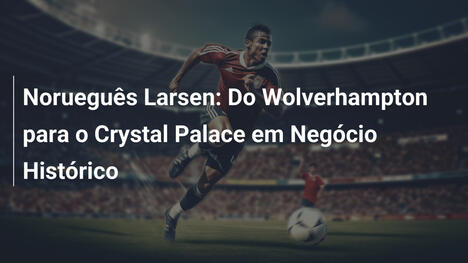 Norueguês Larsen: Do Wolverhampton para o Crystal Palace em Negócio Histórico
