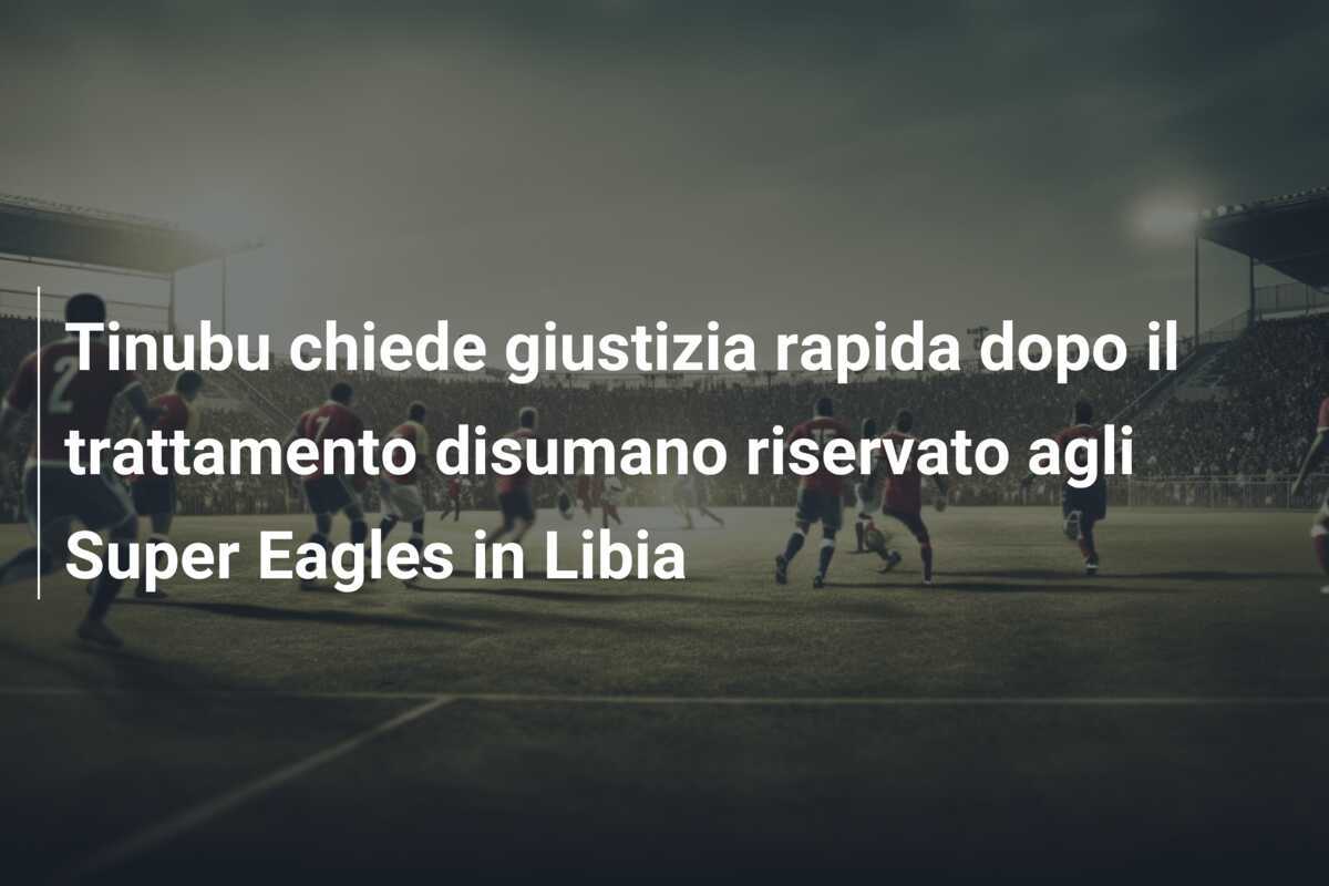 Tinubu chiede giustizia rapida dopo il trattamento disumano riservato agli Super Eagles in Libia