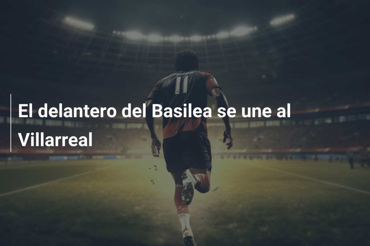 El delantero del Basilea se une al Villarreal