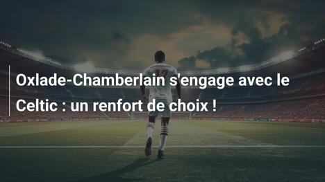 Oxlade-Chamberlain s'engage avec le Celtic : un renfort de choix !