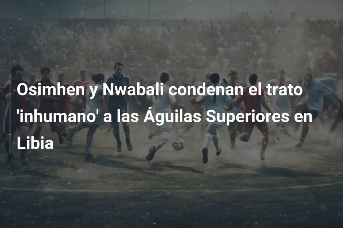 Osimhen y Nwabali condenan el trato 'inhumano' a las Águilas Superiores en Libia