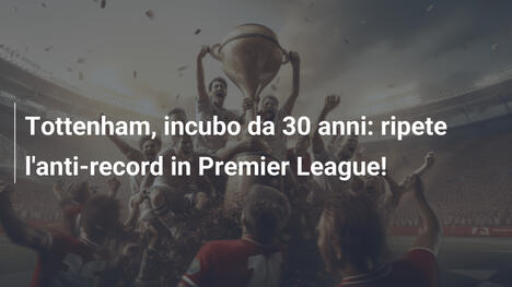 Tottenham, incubo da 30 anni: ripete l'anti-record in Premier League!